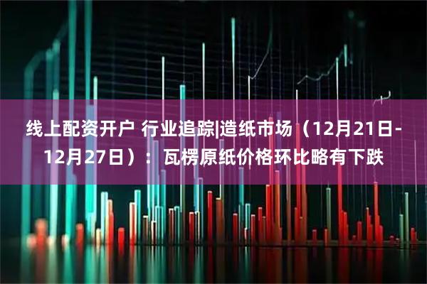 线上配资开户 行业追踪|造纸市场（12月21日-12月27日）：瓦楞原纸价格环比略有下跌