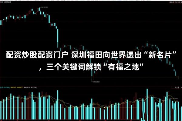 配资炒股配资门户 深圳福田向世界递出“新名片”，三个关键词解锁“有福之地”