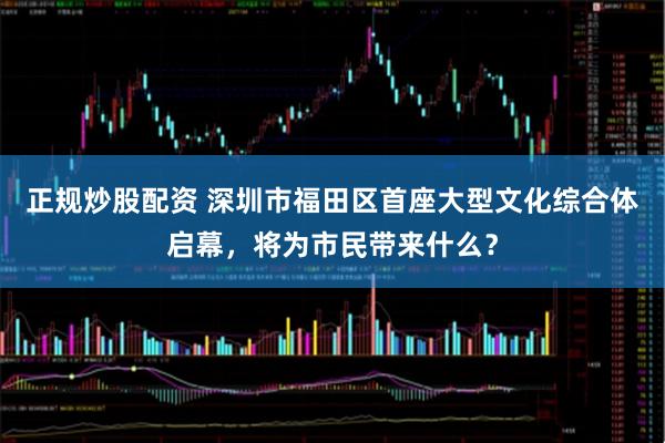 正规炒股配资 深圳市福田区首座大型文化综合体启幕，将为市民带来什么？