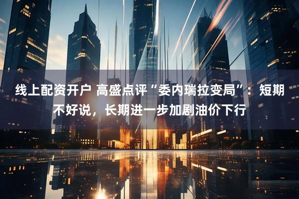 线上配资开户 高盛点评“委内瑞拉变局”：短期不好说，长期进一步加剧油价下行