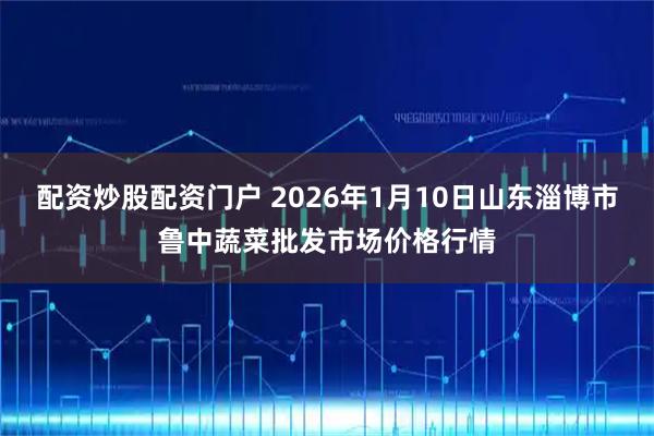 配资炒股配资门户 2026年1月10日山东淄博市鲁中蔬菜批发市场价格行情