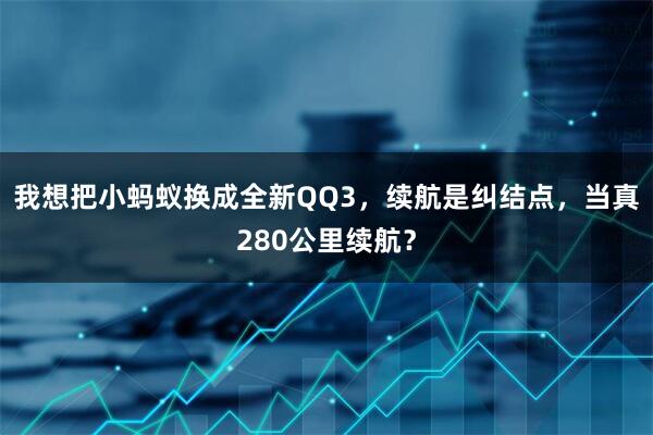 我想把小蚂蚁换成全新QQ3，续航是纠结点，当真280公里续航？