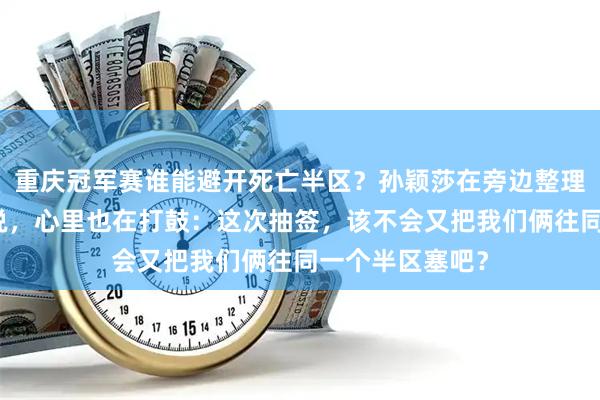 重庆冠军赛谁能避开死亡半区？孙颖莎在旁边整理行李，嘴上没说，心里也在打鼓：这次抽签，该不会又把我们俩往同一个半区塞吧？