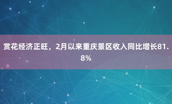 赏花经济正旺，2月以来重庆景区收入同比增长81.8%