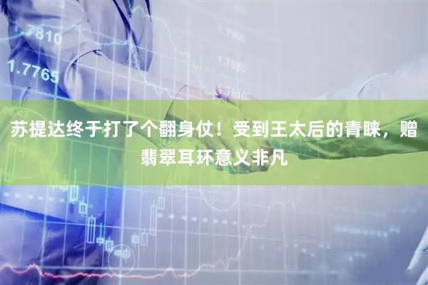 苏提达终于打了个翻身仗！受到王太后的青睐，赠翡翠耳环意义非凡