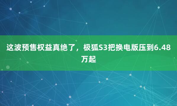 这波预售权益真绝了，极狐S3把换电版压到6.48万起