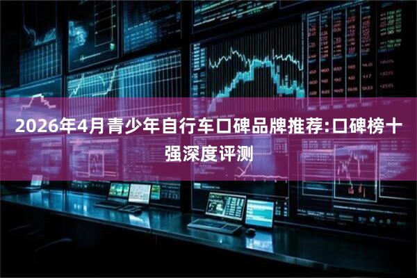 2026年4月青少年自行车口碑品牌推荐:口碑榜十强深度评测