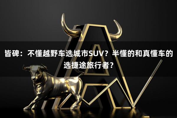 皆碑：不懂越野车选城市SUV？半懂的和真懂车的选捷途旅行者？