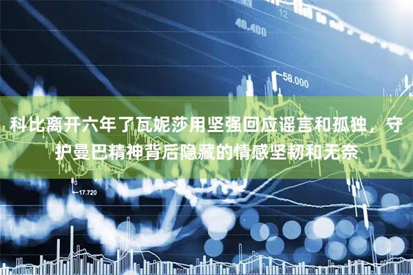 科比离开六年了瓦妮莎用坚强回应谣言和孤独，守护曼巴精神背后隐藏的情感坚韧和无奈