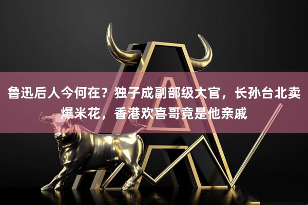 鲁迅后人今何在？独子成副部级大官，长孙台北卖爆米花，香港欢喜哥竟是他亲戚