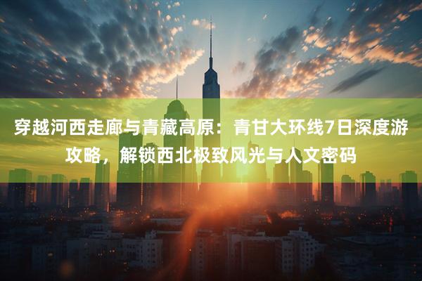 穿越河西走廊与青藏高原：青甘大环线7日深度游攻略，解锁西北极致风光与人文密码