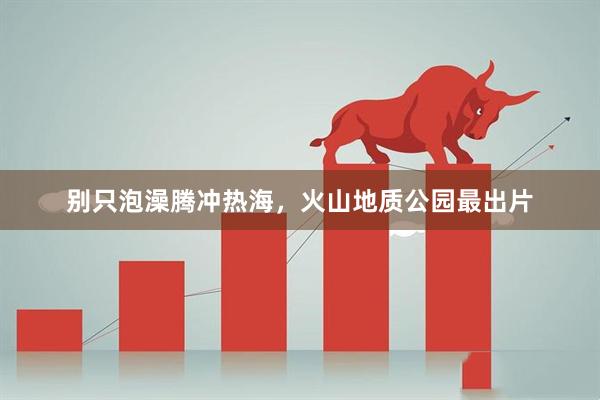 别只泡澡腾冲热海，火山地质公园最出片