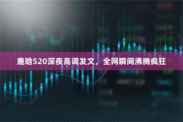 鹿晗520深夜高调发文，全网瞬间沸腾疯狂