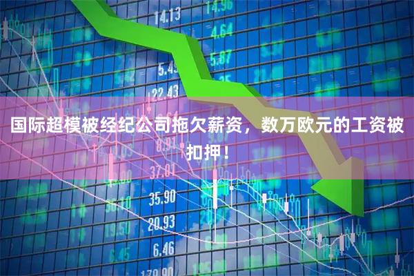 国际超模被经纪公司拖欠薪资，数万欧元的工资被扣押！
