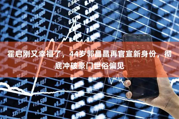 霍启刚又幸福了，44岁郭晶晶再官宣新身份，彻底冲破豪门世俗偏见
