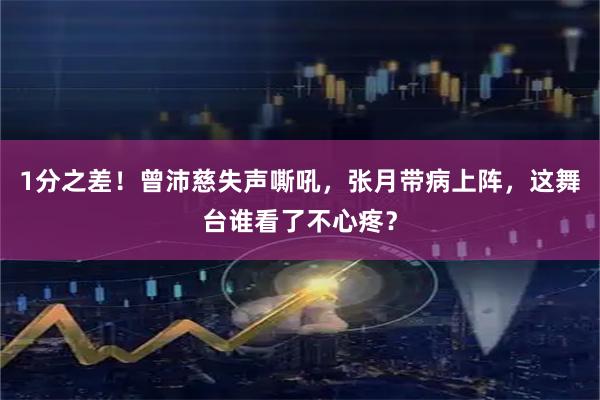 1分之差！曾沛慈失声嘶吼，张月带病上阵，这舞台谁看了不心疼？