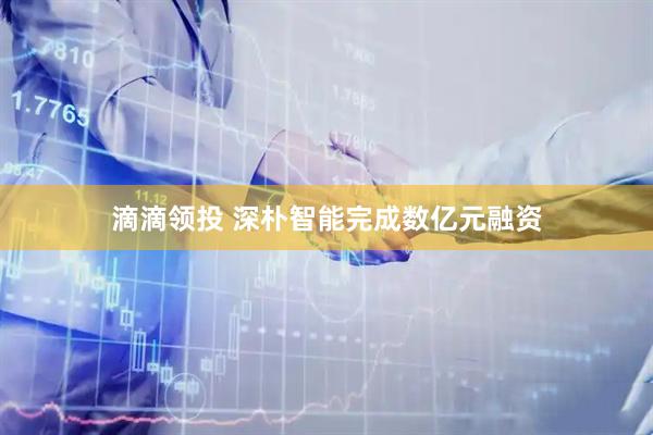 滴滴领投 深朴智能完成数亿元融资