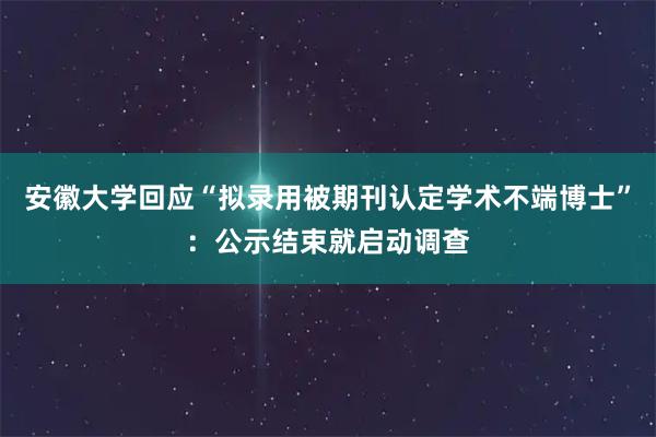 安徽大学回应“拟录用被期刊认定学术不端博士”：公示结束就启动调查