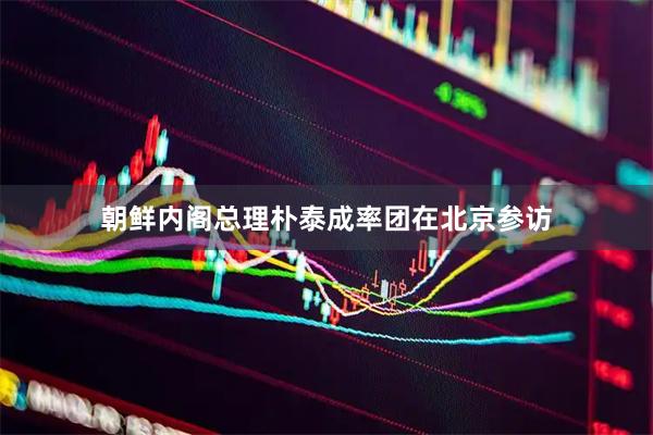 朝鲜内阁总理朴泰成率团在北京参访